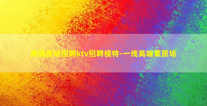 南通夜场招聘ktv招聘模特-一线高端素质场